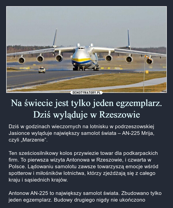 Na świecie jest tylko jeden egzemplarz. Dziś wyląduje w Rzeszowie – Dziś w godzinach wieczornych na lotnisku w podrzeszowskiej Jasionce wyląduje największy samolot świata – AN-225 Mrija, czyli „Marzenie”.Ten sześciosilnikowy kolos przywiezie towar dla podkarpackich firm. To pierwsza wizyta Antonowa w Rzeszowie, i czwarta w Polsce. Lądowaniu samolotu zawsze towarzyszą emocje wśród spotterow i miłośników lotnictwa, którzy zjeżdżają się z całego kraju i sąsiednich krajów.Antonow AN-225 to największy samolot świata. Zbudowano tylko jeden egzemplarz. Budowy drugiego nigdy nie ukończono 