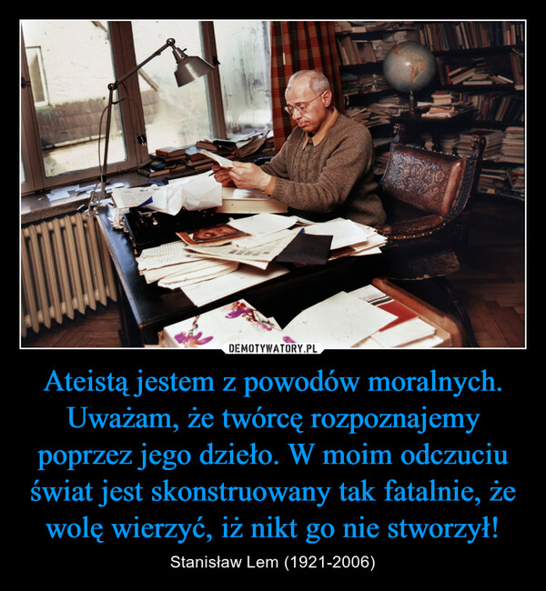 Ateistą jestem z powodów moralnych. Uważam, że twórcę rozpoznajemy poprzez jego dzieło. W moim odczuciu świat jest skonstruowany tak fatalnie, że wolę wierzyć, iż nikt go nie stworzył! – Stanisław Lem (1921-2006) 