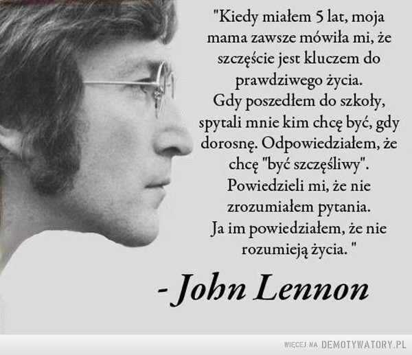 John Lennon –  "Kiedy miałem 5 lat, mojamama zawsze mówiła mi, żeszczęście jest kluczem doprawdziwego życia.Gdy poszedłem do szkoły,spytali mnie kim chcę być, gdydorosnę. Odpowiedziałem, żechcę "być szczęśliwy".Powiedzieli mi, że niezrozumiałem pytania.Ja im powiedziałem, że nierozumieją życia. "- John Lennon