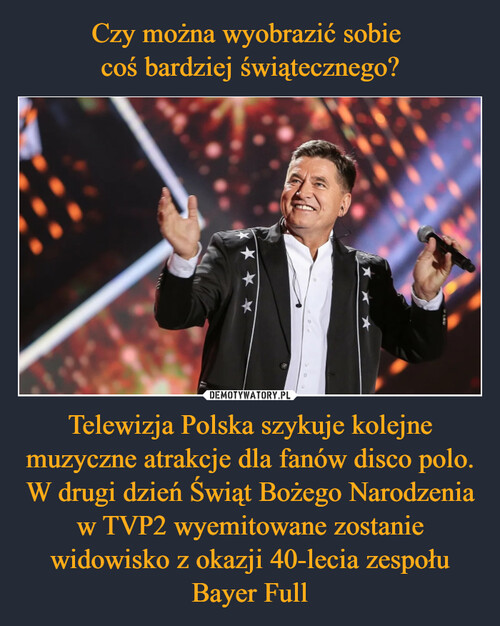 Czy można wyobrazić sobie 
coś bardziej świątecznego? Telewizja Polska szykuje kolejne muzyczne atrakcje dla fanów disco polo. W drugi dzień Świąt Bożego Narodzenia w TVP2 wyemitowane zostanie widowisko z okazji 40-lecia zespołu Bayer Full