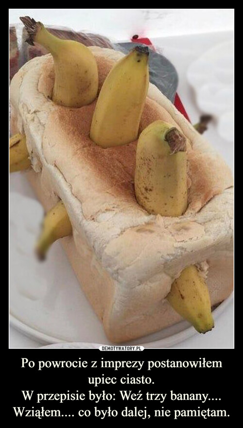 Po powrocie z imprezy postanowiłem upiec ciasto.
W przepisie było: Weź trzy banany....
Wziąłem.... co było dalej, nie pamiętam.