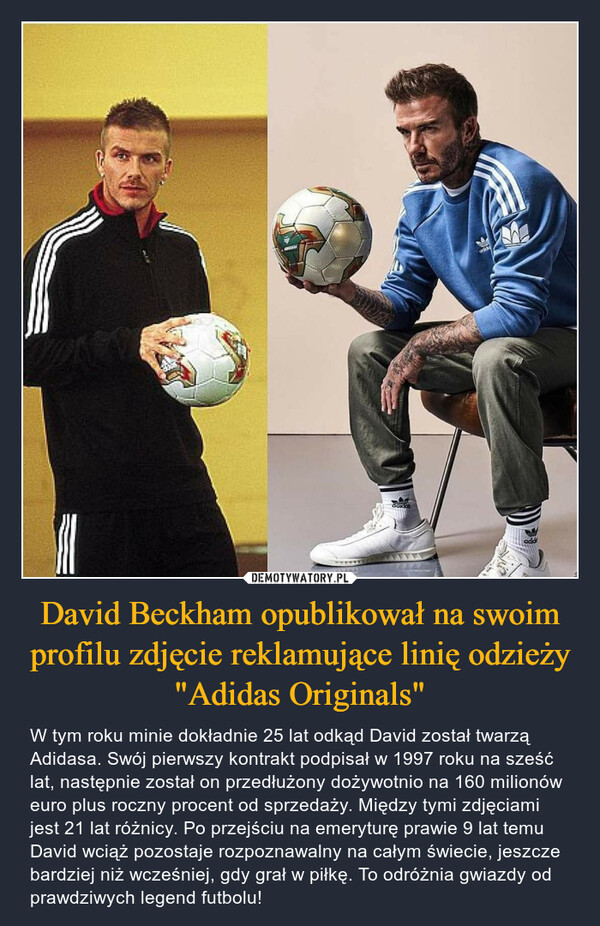 David Beckham opublikował na swoim profilu zdjęcie reklamujące linię odzieży "Adidas Originals" – W tym roku minie dokładnie 25 lat odkąd David został twarzą Adidasa. Swój pierwszy kontrakt podpisał w 1997 roku na sześć lat, następnie został on przedłużony dożywotnio na 160 milionów euro plus roczny procent od sprzedaży. Między tymi zdjęciami jest 21 lat różnicy. Po przejściu na emeryturę prawie 9 lat temu David wciąż pozostaje rozpoznawalny na całym świecie, jeszcze bardziej niż wcześniej, gdy grał w piłkę. To odróżnia gwiazdy od prawdziwych legend futbolu! 