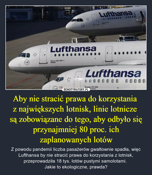 Aby nie stracić prawa do korzystania z największych lotnisk, linie lotnicze są zobowiązane do tego, aby odbyło się przynajmniej 80 proc. ich zaplanowanych lotów – Z powodu pandemii liczba pasażerów gwałtownie spadła, więc Lufthansa by nie stracić prawa do korzystania z lotnisk, przeprowadziła 18 tys. lotów pustymi samolotami. Jakie to ekologiczne, prawda? 