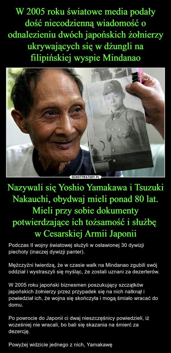 Nazywali się Yoshio Yamakawa i Tsuzuki Nakauchi, obydwaj mieli ponad 80 lat. Mieli przy sobie dokumenty potwierdzające ich tożsamość i służbę w Cesarskiej Armii Japonii – Podczas II wojny światowej służyli w osławionej 30 dywizji piechoty (inaczej dywizji panter).Mężczyźni twierdzą, że w czasie walk na Mindanao zgubili swój oddział i wystraszyli się myśląc, że zostali uznani za dezerterów.W 2005 roku japoński biznesmen poszukujący szczątków japońskich żołnierzy przez przypadek się na nich natknął i powiedział ich, że wojna się skończyła i mogą śmiało wracać do domu.Po powrocie do Japonii ci dwaj nieszczęśnicy powiedzieli, iż wcześniej nie wracali, bo bali się skazania na śmierć za dezercję.Powyżej widzicie jednego z nich, Yamakawę 