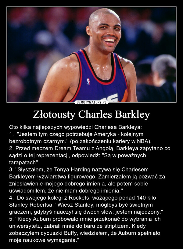 Złotousty Charles Barkley – Oto kilka najlepszych wypowiedzi Charlesa Barkleya:1.  "Jestem tym czego potrzebuje Ameryka - kolejnym bezrobotnym czarnym.'' (po zakończeniu kariery w NBA).2. Przed meczem Dream Teamu z Angolą, Barkleya zapytano co sądzi o tej reprezentacji, odpowiedź: ''Są w poważnych tarapatach'' 3. ''Słyszałem, że Tonya Harding nazywa się Charlesem Barkleyem łyżwiarstwa figurowego. Zamierzałem ją pozwać za zniesławienie mojego dobrego imienia, ale potem sobie uświadomiłem, że nie mam dobrego imienia.'' 4.  Do swojego kolegi z Rockets, ważącego ponad 140 kilo Stanley Robertsa: ''Wiesz Stanley, mógłbyś być świetnym graczem, gdybyś nauczył się dwóch słów: jestem najedzony.'' 5. ''Kiedy Auburn próbowało mnie przekonać do wybrania ich uniwersytetu, zabrali mnie do baru ze striptizem. Kiedy zobaczyłem cycuszki Buffy, wiedziałem, że Auburn spełniało moje naukowe wymagania.'' 