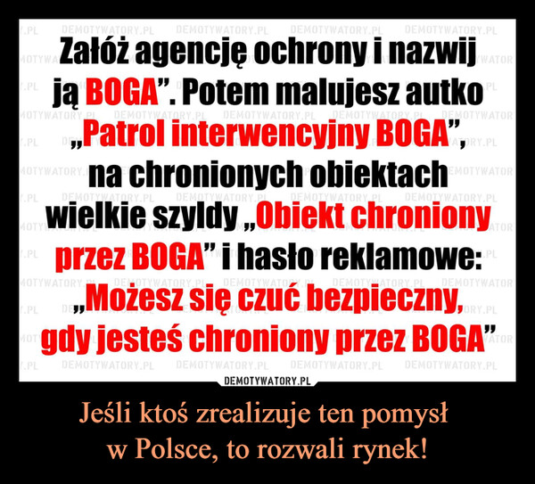 Jeśli ktoś zrealizuje ten pomysł w Polsce, to rozwali rynek! –  Załóż agencję ochrony i nazwijją BOGA". Potem malujesz autko„Patrol interwencyjny BOGA",na chronionych obiektachwielkie szyldy „Obiekt chronionyprzez BOGA" i hasto reklamowe:„Możesz się czuć bezpieczny,gdy jesteś chroniony przez BOGA"Jeśli ktoś zrealizuje ten pomysłw Polsce, to rozwali rynek!