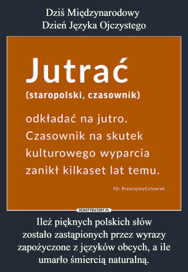 Dziś Międzynarodowy 
Dzień Języka Ojczystego Ileż pięknych polskich słów
zostało zastąpionych przez wyrazy zapożyczone z języków obcych, a ile umarło śmiercią naturalną.