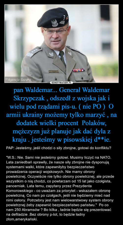 pan Waldemar... Generał Waldemar Skrzypczak , odszedł z wojska jak i wielu pod rządami pis-u. ( nie PO )  O armii ukrainy możemy tylko marzyć , na dodatek wielki procent  Polaków, mężczyzn już planuje jak dać dyla z kraju . jesteśmy w pisowskiej d**ie.
