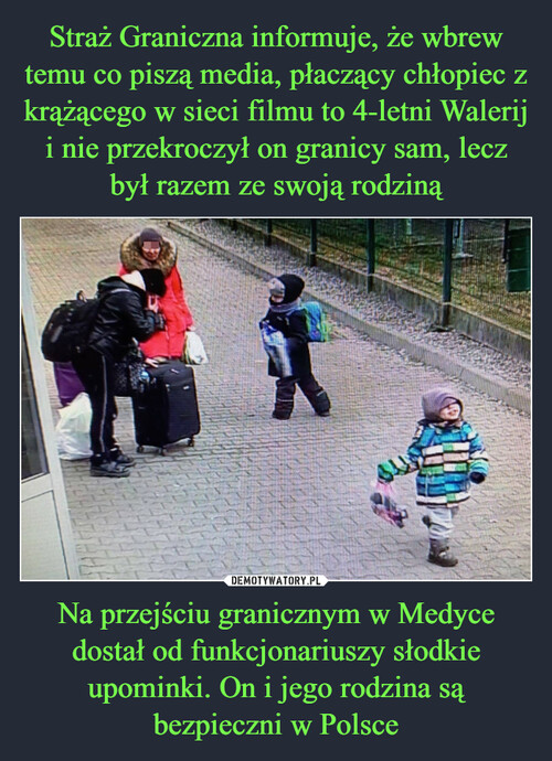 Straż Graniczna informuje, że wbrew temu co piszą media, płaczący chłopiec z krążącego w sieci filmu to 4-letni Walerij i nie przekroczył on granicy sam, lecz
był razem ze swoją rodziną Na przejściu granicznym w Medyce dostał od funkcjonariuszy słodkie upominki. On i jego rodzina są bezpieczni w Polsce