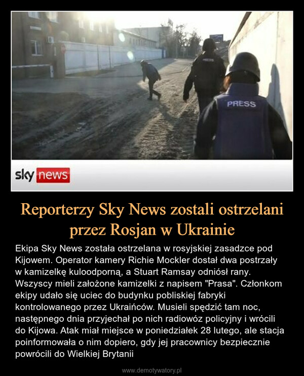 Reporterzy Sky News zostali ostrzelani przez Rosjan w Ukrainie – Ekipa Sky News została ostrzelana w rosyjskiej zasadzce pod Kijowem. Operator kamery Richie Mockler dostał dwa postrzały w kamizelkę kuloodporną, a Stuart Ramsay odniósł rany. Wszyscy mieli założone kamizelki z napisem "Prasa". Członkom ekipy udało się uciec do budynku pobliskiej fabryki kontrolowanego przez Ukraińców. Musieli spędzić tam noc, następnego dnia przyjechał po nich radiowóz policyjny i wrócili do Kijowa. Atak miał miejsce w poniedziałek 28 lutego, ale stacja poinformowała o nim dopiero, gdy jej pracownicy bezpiecznie powrócili do Wielkiej Brytanii 