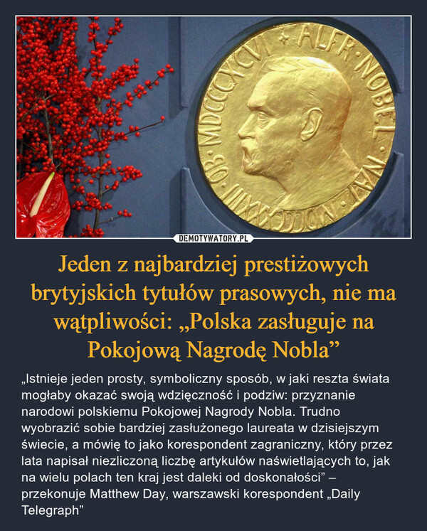 Jeden z najbardziej prestiżowych brytyjskich tytułów prasowych, nie ma wątpliwości: „Polska zasługuje na Pokojową Nagrodę Nobla” – „Istnieje jeden prosty, symboliczny sposób, w jaki reszta świata mogłaby okazać swoją wdzięczność i podziw: przyznanie narodowi polskiemu Pokojowej Nagrody Nobla. Trudno wyobrazić sobie bardziej zasłużonego laureata w dzisiejszym świecie, a mówię to jako korespondent zagraniczny, który przez lata napisał niezliczoną liczbę artykułów naświetlających to, jak na wielu polach ten kraj jest daleki od doskonałości” – przekonuje Matthew Day, warszawski korespondent „Daily Telegraph” 