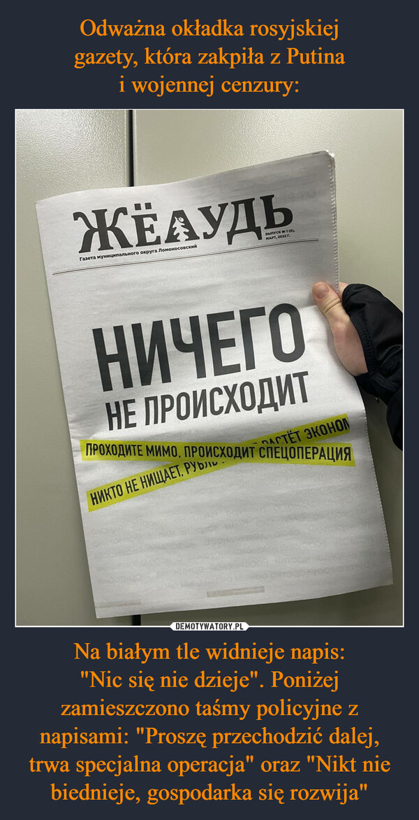 Odważna okładka rosyjskiej
gazety, która zakpiła z Putina
i wojennej cenzury: Na białym tle widnieje napis:
"Nic się nie dzieje". Poniżej zamieszczono taśmy policyjne z napisami: "Proszę przechodzić dalej, trwa specjalna operacja" oraz "Nikt nie biednieje, gospodarka się rozwija"