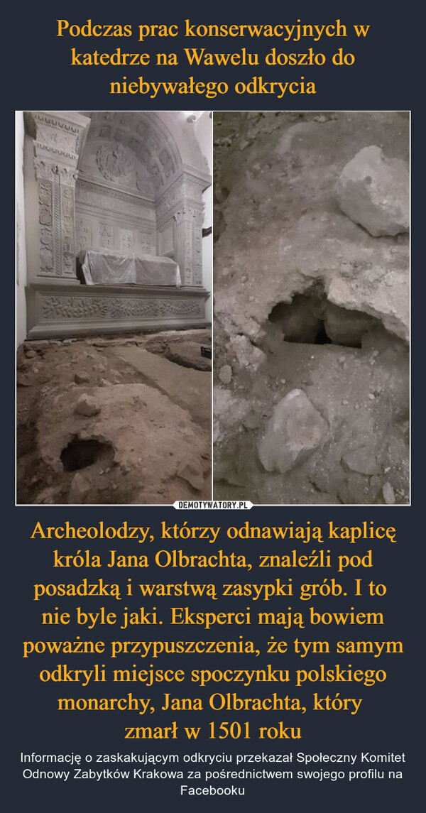 Podczas prac konserwacyjnych w katedrze na Wawelu doszło do niebywałego odkrycia Archeolodzy, którzy odnawiają kaplicę króla Jana Olbrachta, znaleźli pod posadzką i warstwą zasypki grób. I to 
nie byle jaki. Eksperci mają bowiem poważne przypuszczenia, że tym samym odkryli miejsce spoczynku polskiego monarchy, Jana Olbrachta, który 
zmarł w 1501 roku