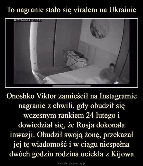 Onoshko Viktor zamieścił na Instagramie nagranie z chwili, gdy obudził się wczesnym rankiem 24 lutego i dowiedział się, że Rosja dokonała inwazji. Obudził swoją żonę, przekazał jej tę wiadomość i w ciągu niespełna dwóch godzin rodzina uciekła z Kijowa –  