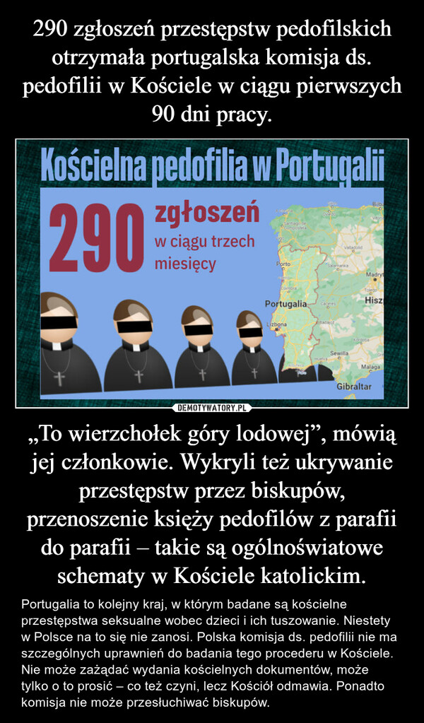 „To wierzchołek góry lodowej”, mówią jej członkowie. Wykryli też ukrywanie przestępstw przez biskupów, przenoszenie księży pedofilów z parafii do parafii – takie są ogólnoświatowe schematy w Kościele katolickim. – Portugalia to kolejny kraj, w którym badane są kościelne przestępstwa seksualne wobec dzieci i ich tuszowanie. Niestety w Polsce na to się nie zanosi. Polska komisja ds. pedofilii nie ma szczególnych uprawnień do badania tego procederu w Kościele. Nie może zażądać wydania kościelnych dokumentów, może tylko o to prosić – co też czyni, lecz Kościół odmawia. Ponadto komisja nie może przesłuchiwać biskupów. 