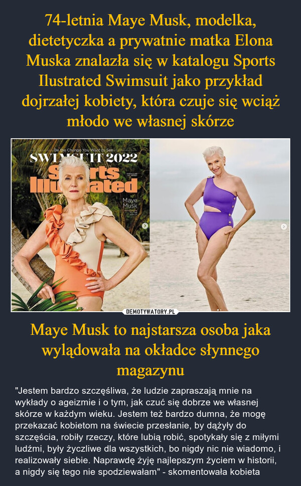 Maye Musk to najstarsza osoba jaka wylądowała na okładce słynnego magazynu – "Jestem bardzo szczęśliwa, że ludzie zapraszają mnie na wykłady o ageizmie i o tym, jak czuć się dobrze we własnej skórze w każdym wieku. Jestem też bardzo dumna, że mogę przekazać kobietom na świecie przesłanie, by dążyły do szczęścia, robiły rzeczy, które lubią robić, spotykały się z miłymi ludźmi, były życzliwe dla wszystkich, bo nigdy nic nie wiadomo, i realizowały siebie. Naprawdę żyję najlepszym życiem w historii, a nigdy się tego nie spodziewałam" - skomentowała kobieta 