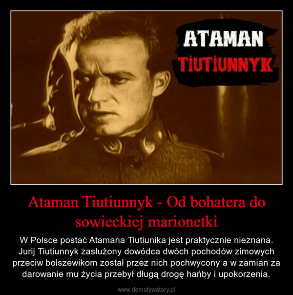 Ataman Tiutiunnyk - Od bohatera do sowieckiej marionetki – W Polsce postać Atamana Tiutiunika jest praktycznie nieznana. Jurij Tiutiunnyk zasłużony dowódca dwóch pochodów zimowych przeciw bolszewikom został przez nich pochwycony a w zamian za darowanie mu życia przebył długą drogę hańby i upokorzenia. 