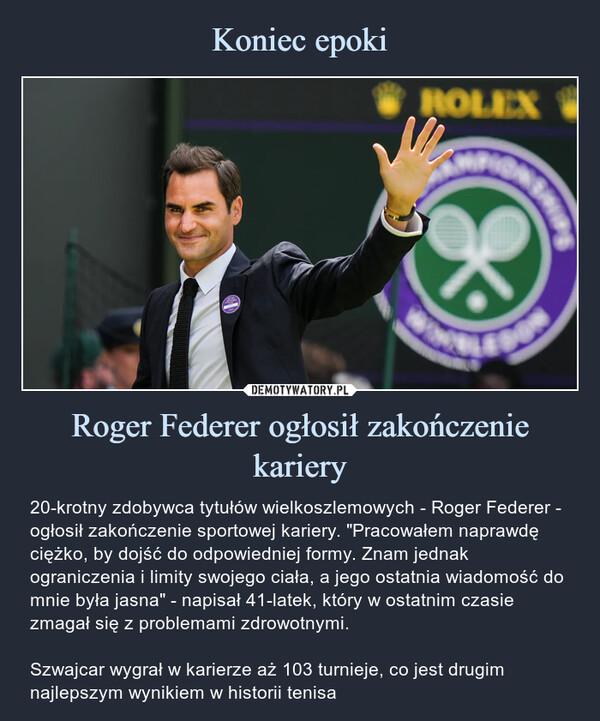 Roger Federer ogłosił zakończenie kariery – 20-krotny zdobywca tytułów wielkoszlemowych - Roger Federer - ogłosił zakończenie sportowej kariery. "Pracowałem naprawdę ciężko, by dojść do odpowiedniej formy. Znam jednak ograniczenia i limity swojego ciała, a jego ostatnia wiadomość do mnie była jasna" - napisał 41-latek, który w ostatnim czasie zmagał się z problemami zdrowotnymi.Szwajcar wygrał w karierze aż 103 turnieje, co jest drugim najlepszym wynikiem w historii tenisa 20-krotny zdobywca tytułów wielkoszlemowych - Roger Federer - ogłosił zakończenie sportowej kariery. "Pracowałem naprawdę ciężko, by dojść do odpowiedniej formy. Znam jednak ograniczenia i limity swojego ciała, a jego ostatnia wiadomość do mnie była jasna" - napisał 41-latek, który w ostatnim czasie zmagał się z problemami zdrowotnymi.Szwajcar wygrał w karierze aż 103 turnieje, co jest drugim najlepszym wynikiem w historii tenisa