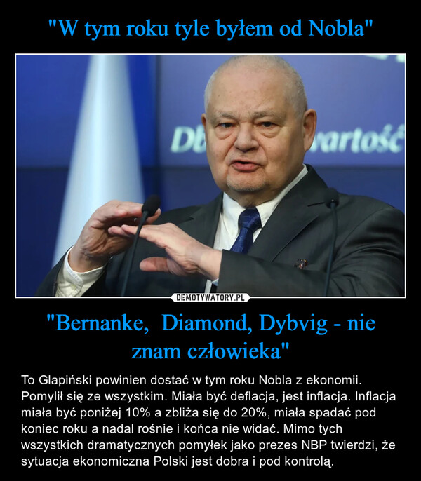 "Bernanke,  Diamond, Dybvig - nie znam człowieka" – To Glapiński powinien dostać w tym roku Nobla z ekonomii. Pomylił się ze wszystkim. Miała być deflacja, jest inflacja. Inflacja miała być poniżej 10% a zbliża się do 20%, miała spadać pod koniec roku a nadal rośnie i końca nie widać. Mimo tych wszystkich dramatycznych pomyłek jako prezes NBP twierdzi, że sytuacja ekonomiczna Polski jest dobra i pod kontrolą. 