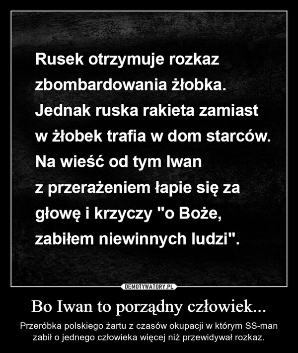 Bo Iwan to porządny człowiek... – Przeróbka polskiego żartu z czasów okupacji w którym SS-man zabił o jednego człowieka więcej niż przewidywał rozkaz. 