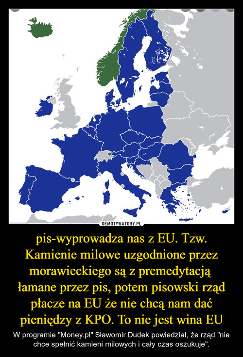 pis-wyprowadza nas z EU. Tzw. Kamienie milowe uzgodnione przez morawieckiego są z premedytacją  łamane przez pis, potem pisowski rząd płacze na EU że nie chcą nam dać pieniędzy z KPO. To nie jest wina EU