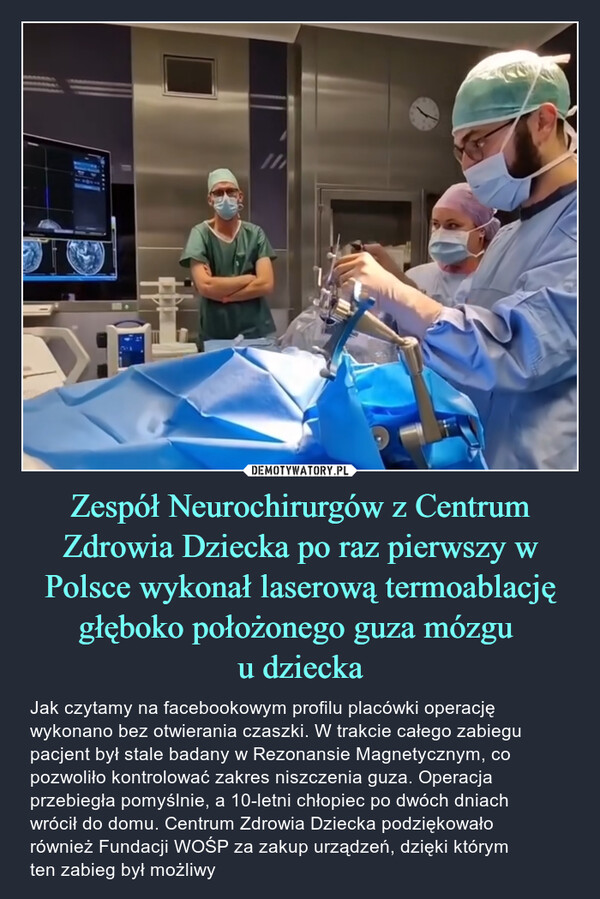 Zespół Neurochirurgów z Centrum Zdrowia Dziecka po raz pierwszy w Polsce wykonał laserową termoablację głęboko położonego guza mózgu u dziecka – Jak czytamy na facebookowym profilu placówki operację wykonano bez otwierania czaszki. W trakcie całego zabiegu pacjent był stale badany w Rezonansie Magnetycznym, co pozwoliło kontrolować zakres niszczenia guza. Operacja przebiegła pomyślnie, a 10-letni chłopiec po dwóch dniach wrócił do domu. Centrum Zdrowia Dziecka podziękowało również Fundacji WOŚP za zakup urządzeń, dzięki którym ten zabieg był możliwy 