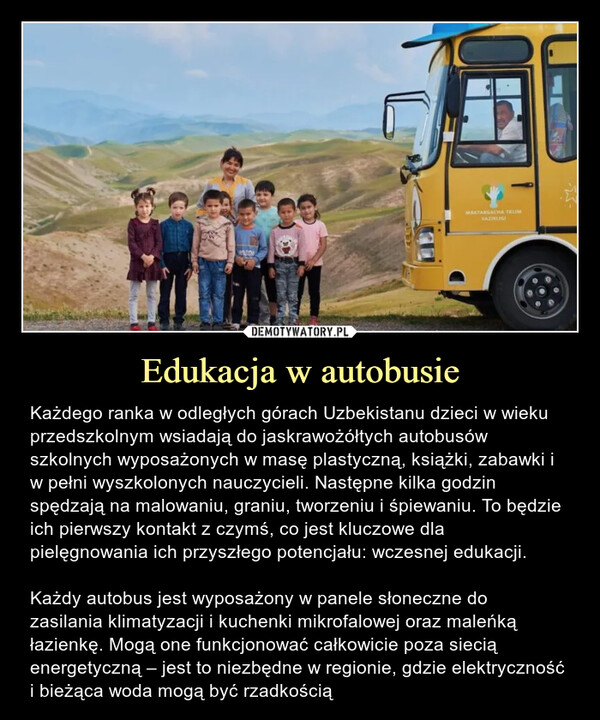 Edukacja w autobusie – Każdego ranka w odległych górach Uzbekistanu dzieci w wieku przedszkolnym wsiadają do jaskrawożółtych autobusów szkolnych wyposażonych w masę plastyczną, książki, zabawki i w pełni wyszkolonych nauczycieli. Następne kilka godzin spędzają na malowaniu, graniu, tworzeniu i śpiewaniu. To będzie ich pierwszy kontakt z czymś, co jest kluczowe dla pielęgnowania ich przyszłego potencjału: wczesnej edukacji.Każdy autobus jest wyposażony w panele słoneczne do zasilania klimatyzacji i kuchenki mikrofalowej oraz maleńką łazienkę. Mogą one funkcjonować całkowicie poza siecią energetyczną – jest to niezbędne w regionie, gdzie elektryczność i bieżąca woda mogą być rzadkością Każdego ranka w odległych górach Uzbekistanu dzieci w wieku przedszkolnym wsiadają do jaskrawożółtych autobusów szkolnych wyposażonych w masę plastyczną, książki, zabawki i w pełni wyszkolonych nauczycieli. Następne kilka godzin spędzają na malowaniu, graniu, tworzeniu i śpiewaniu. To będzie ich pierwszy kontakt z czymś, co jest kluczowe dla pielęgnowania ich przyszłego potencjału: wczesnej edukacji.
