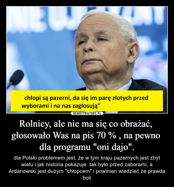 Rolnicy, ale nie ma się co obrażać,  głosowało Was na pis 70 % , na pewno  dla programu "oni dajo". – dla Polski problemem jest, że w tym kraju pazernych jest zbyt wielu i jak historia pokazuje  tak było przed zaborami, a Ardanowski jest dużym "chłopcem" i powinien wiedzieć że prawda boli 