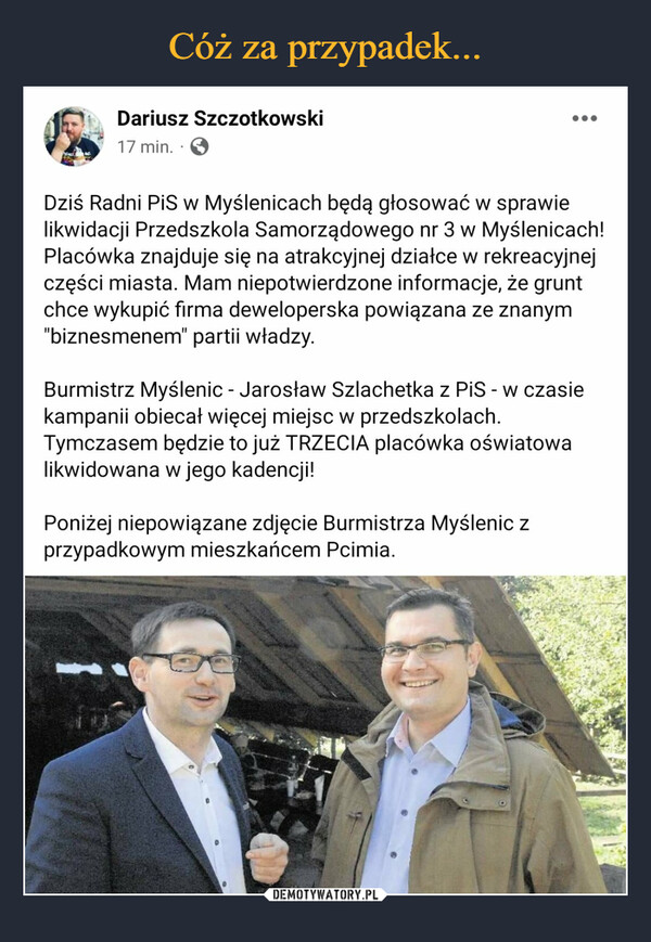  –  Dariusz Szczotkowski Dziś Radni PiS w Myślenicach będą głosować w sprawie likwidacji Przedszkola Samorządowego nr 3 w Myślenicach! Placówka znajduje się na atrakcyjnej działce w rekreacyjnej części miasta. Mam niepotwierdzone informacje, że grunt chce wykupić firma deweloperska powiązana ze znanym "biznesmenem" partii władzy. Burmistrz Myślenic - Jarosław Szlachetka z PiS - w czasie kampanii obiecał więcej miejsc w przedszkolach. Tymczasem będzie to już TRZECIA placówka oświatowa likwidowana w jego kadencji! Poniżej niepowiązane zdjęcie Burmistrza Myślenic z przypadkowym mieszkańcem Pcimia.