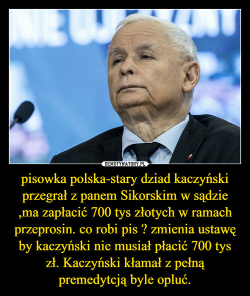 pisowka polska-stary dziad kaczyński przegrał z panem Sikorskim w sądzie ,ma zapłacić 700 tys złotych w ramach przeprosin. co robi pis ? zmienia ustawę by kaczyński nie musiał płacić 700 tys zł. Kaczyński kłamał z pełną premedytcją byle opluć.