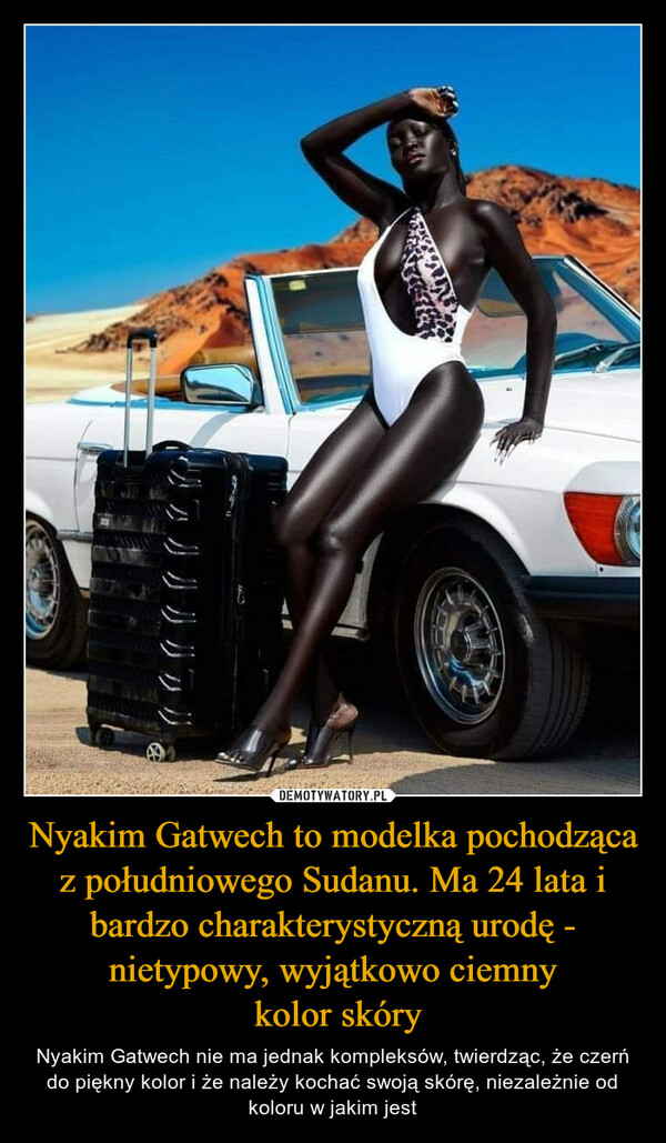 Nyakim Gatwech to modelka pochodząca z południowego Sudanu. Ma 24 lata i bardzo charakterystyczną urodę - nietypowy, wyjątkowo ciemny kolor skóry – Nyakim Gatwech nie ma jednak kompleksów, twierdząc, że czerń do piękny kolor i że należy kochać swoją skórę, niezależnie od koloru w jakim jest 