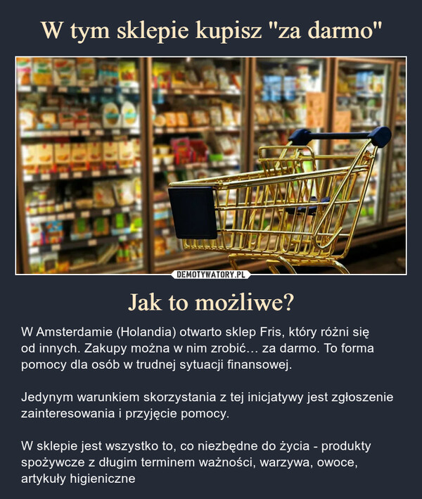 Jak to możliwe? – W Amsterdamie (Holandia) otwarto sklep Fris, który różni sięod innych. Zakupy można w nim zrobić… za darmo. To forma pomocy dla osób w trudnej sytuacji finansowej.Jedynym warunkiem skorzystania z tej inicjatywy jest zgłoszenie zainteresowania i przyjęcie pomocy.W sklepie jest wszystko to, co niezbędne do życia - produkty spożywcze z długim terminem ważności, warzywa, owoce, artykuły higieniczne W Amsterdamie (Holandia) otwarto sklep, który różni się od innych. Zakupy można w nim zrobić… za darmo. To forma pomocy dla osób w trudnej sytuacji finansowej.Jedynym warunkiem skorzystania z tej inicjatywy jest zgłoszenie zainteresowania i przyjęcie pomocy.W sklepie jest wszystko to, co niezbędne do życia - produkty spożywcze z długim terminem ważności, warzywa, owoce, artykuły higieniczne