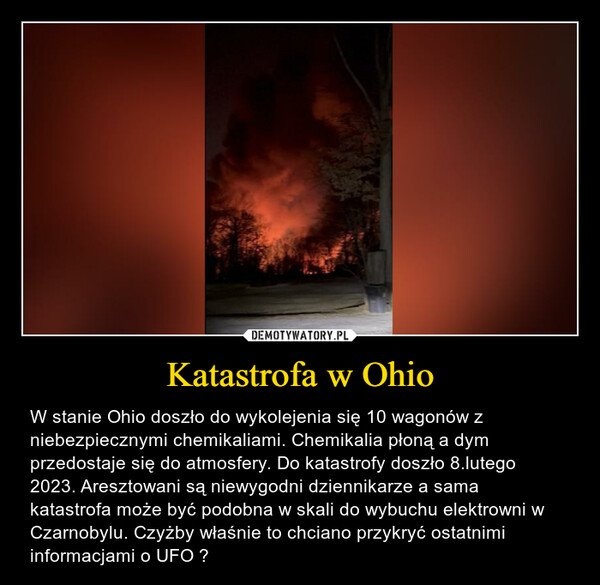 Katastrofa w Ohio – W stanie Ohio doszło do wykolejenia się 10 wagonów z niebezpiecznymi chemikaliami. Chemikalia płoną a dym przedostaje się do atmosfery. Do katastrofy doszło 8.lutego 2023. Aresztowani są niewygodni dziennikarze a sama katastrofa może być podobna w skali do wybuchu elektrowni w Czarnobylu. Czyżby właśnie to chciano przykryć ostatnimi informacjami o UFO ? 