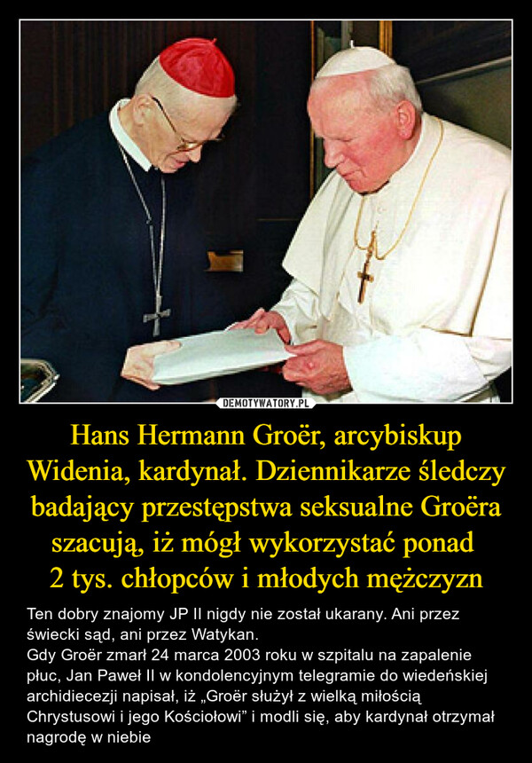 Hans Hermann Groër, arcybiskup Widenia, kardynał. Dziennikarze śledczy badający przestępstwa seksualne Groëra szacują, iż mógł wykorzystać ponad 
2 tys. chłopców i młodych mężczyzn