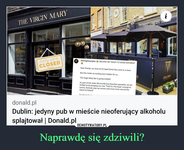 Naprawdę się zdziwili? –  THE VIRGIN MARYsorry, we'reCLOSEDOvershat55So not randFabibbleNthevirginmarybar IRELAND GET READY TO DRINK DIFFERENT☆Dear friends, our time at 54 Capel Street has come to a close.But this marks an exciting new chapter for us....The Virgin Mary Bar is going mobile!!As part of the wider @tvmcollective franchise operation, we arethrilled to be bringing our new TVM On The Road' concept toevents, festivals, pop-up venues and much more around theisland of Ireland!SRGINSTILLERSdonald.plDublin: jedyny pub w mieście nieoferujący alkoholusplajtował | Donald.pl