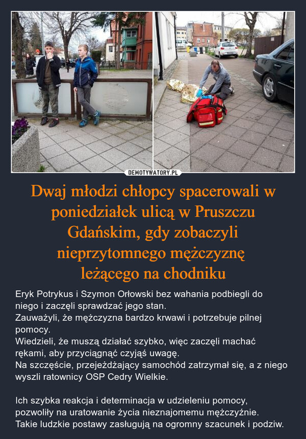Dwaj młodzi chłopcy spacerowali w poniedziałek ulicą w Pruszczu Gdańskim, gdy zobaczyli nieprzytomnego mężczyznę leżącego na chodniku – Eryk Potrykus i Szymon Orłowski bez wahania podbiegli do niego i zaczęli sprawdzać jego stan. Zauważyli, że mężczyzna bardzo krwawi i potrzebuje pilnej pomocy. Wiedzieli, że muszą działać szybko, więc zaczęli machać rękami, aby przyciągnąć czyjąś uwagę. Na szczęście, przejeżdżający samochód zatrzymał się, a z niego wyszli ratownicy OSP Cedry Wielkie.Ich szybka reakcja i determinacja w udzieleniu pomocy, pozwoliły na uratowanie życia nieznajomemu mężczyźnie. Takie ludzkie postawy zasługują na ogromny szacunek i podziw. 