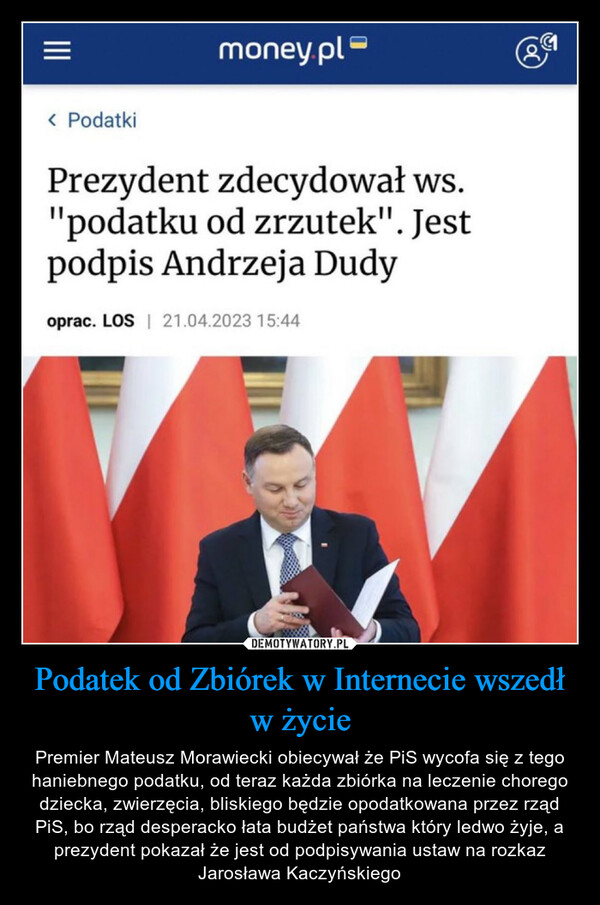 Podatek od Zbiórek w Internecie wszedł w życie – Premier Mateusz Morawiecki obiecywał że PiS wycofa się z tego haniebnego podatku, od teraz każda zbiórka na leczenie chorego dziecka, zwierzęcia, bliskiego będzie opodatkowana przez rząd PiS, bo rząd desperacko łata budżet państwa który ledwo żyje, a prezydent pokazał że jest od podpisywania ustaw na rozkaz Jarosława Kaczyńskiego |||< Podatkimoney.plPrezydent zdecydował ws."podatku od zrzutek". Jestpodpis Andrzeja Dudyoprac. LOS | 21.04.2023 15:44Oo