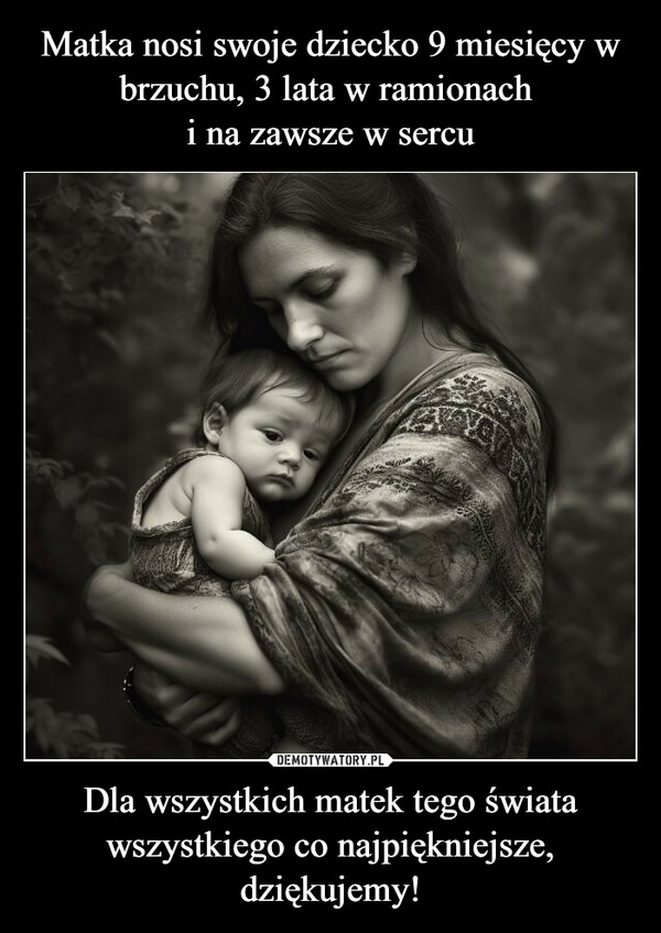 Matka nosi swoje dziecko 9 miesięcy w brzuchu, 3 lata w ramionach 
i na zawsze w sercu Dla wszystkich matek tego świata wszystkiego co najpiękniejsze, dziękujemy!
