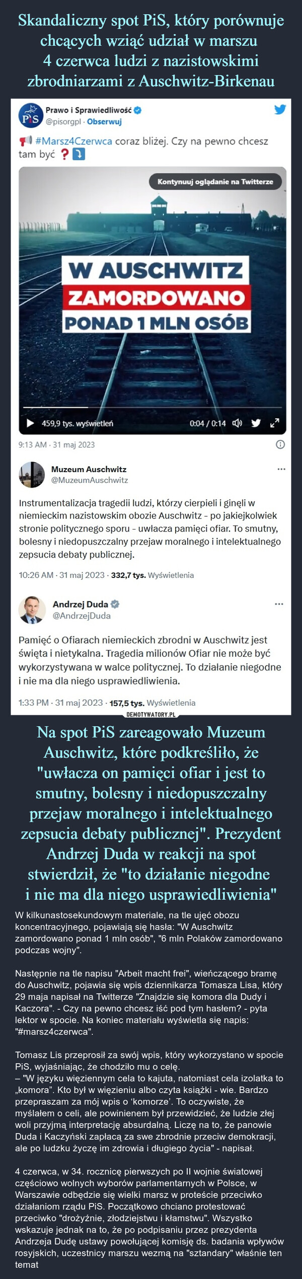 Na spot PiS zareagowało Muzeum Auschwitz, które podkreśliło, że "uwłacza on pamięci ofiar i jest to smutny, bolesny i niedopuszczalny przejaw moralnego i intelektualnego zepsucia debaty publicznej". Prezydent Andrzej Duda w reakcji na spot stwierdził, że "to działanie niegodne i nie ma dla niego usprawiedliwienia" – W kilkunastosekundowym materiale, na tle ujęć obozu koncentracyjnego, pojawiają się hasła: "W Auschwitz zamordowano ponad 1 mln osób", "6 mln Polaków zamordowano podczas wojny".Następnie na tle napisu "Arbeit macht frei", wieńczącego bramę do Auschwitz, pojawia się wpis dziennikarza Tomasza Lisa, który 29 maja napisał na Twitterze "Znajdzie się komora dla Dudy i Kaczora". - Czy na pewno chcesz iść pod tym hasłem? - pyta lektor w spocie. Na koniec materiału wyświetla się napis: "#marsz4czerwca".Tomasz Lis przeprosił za swój wpis, który wykorzystano w spocie PiS, wyjaśniając, że chodziło mu o celę. – "W języku więziennym cela to kajuta, natomiast cela izolatka to  „komora”. Kto był w więzieniu albo czyta książki - wie. Bardzo przepraszam za mój wpis o ‘komorze’. To oczywiste, że myślałem o celi, ale powinienem był przewidzieć, że ludzie złej woli przyjmą interpretację absurdalną. Liczę na to, że panowie Duda i Kaczyński zapłacą za swe zbrodnie przeciw demokracji, ale po ludzku życzę im zdrowia i długiego życia" - napisał.4 czerwca, w 34. rocznicę pierwszych po II wojnie światowej częściowo wolnych wyborów parlamentarnych w Polsce, w Warszawie odbędzie się wielki marsz w proteście przeciwko działaniom rządu PiS. Początkowo chciano protestować przeciwko "drożyźnie, złodziejstwu i kłamstwu". Wszystko wskazuje jednak na to, że po podpisaniu przez prezydenta Andrzeja Dudę ustawy powołującej komisję ds. badania wpływów rosyjskich, uczestnicy marszu wezmą na "sztandary" właśnie ten temat M Prawo i SprawiedliwośćP'S @pisorgpl. Obserwuj#Marsz4Czerwca coraz bliżej. Czy na pewno chcesztam być?W AUSCHWITZZAMORDOWANOPONAD 1 MLN OSÓB459,9 tys. wyświetleń9:13 AM 31 maj 2023Muzeum Auschwitz@MuzeumAuschwitzKontynuuj oglądanie na TwitterzeAndrzej Duda@Andrzej Duda0:04/0:14Instrumentalizacja tragedii ludzi, którzy cierpieli i ginęli wniemieckim nazistowskim obozie Auschwitz - po jakiejkolwiekstronie politycznego sporu - uwłacza pamięci ofiar. To smutny,bolesny i niedopuszczalny przejaw moralnego i intelektualnegozepsucia debaty publicznej.10:26 AM - 31 maj 2023-332,7 tys. WyświetleniaPamięć o Ofiarach niemieckich zbrodni w Auschwitz jestświęta i nietykalna. Tragedia milionów Ofiar nie może byćwykorzystywana w walce politycznej. To działanie niegodnei nie ma dla niego usprawiedliwienia.1:33 PM - 31 maj 2023 157,5 tys. Wyświetlenia