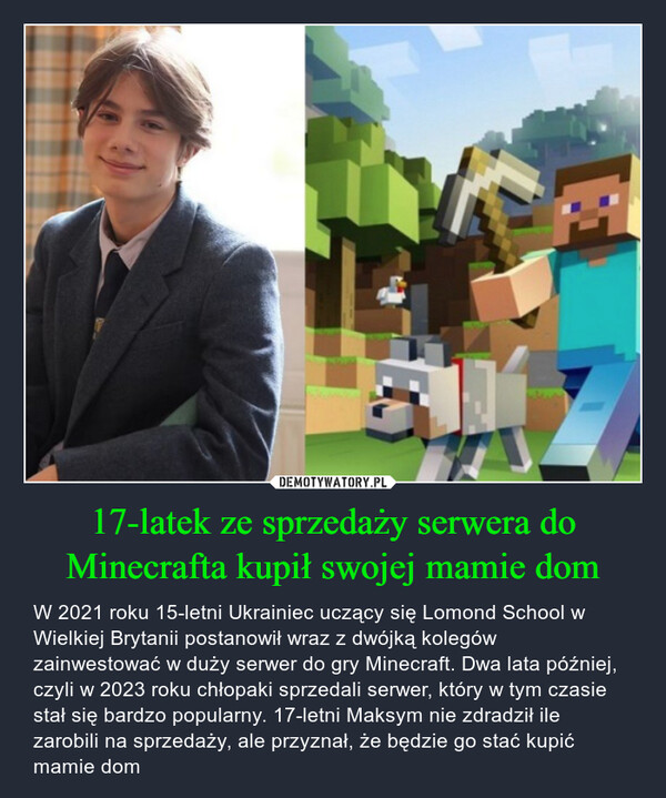 17-latek ze sprzedaży serwera do Minecrafta kupił swojej mamie dom – W 2021 roku 15-letni Ukrainiec uczący się Lomond School w Wielkiej Brytanii postanowił wraz z dwójką kolegów zainwestować w duży serwer do gry Minecraft. Dwa lata później, czyli w 2023 roku chłopaki sprzedali serwer, który w tym czasie stał się bardzo popularny. 17-letni Maksym nie zdradził ile zarobili na sprzedaży, ale przyznał, że będzie go stać kupić mamie dom 