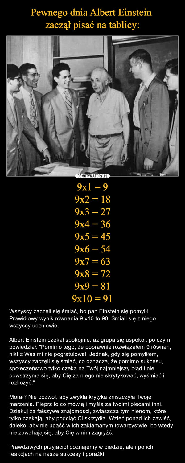 9x1 = 99x2 = 189x3 = 279x4 = 369x5 = 459x6 = 549x7 = 639x8 = 729x9 = 819x10 = 91 – Wszyscy zaczęli się śmiać, bo pan Einstein się pomylił. Prawidłowy wynik równania 9 x10 to 90. Śmiali się z niego wszyscy uczniowie.Albert Einstein czekał spokojnie, aż grupa się uspokoi, po czym powiedział: "Pomimo tego, że poprawnie rozwiązałem 9 równań, nikt z Was mi nie pogratulował. Jednak, gdy się pomyliłem, wszyscy zaczęli się śmiać, co oznacza, że pomimo sukcesu, społeczeństwo tylko czeka na Twój najmniejszy błąd i nie powstrzyma się, aby Cię za niego nie skrytykować, wyśmiać i rozliczyć."Morał? Nie pozwól, aby zwykła krytyka zniszczyła Twoje marzenia. Pieprz to co mówią i myślą za twoimi plecami inni. Dziękuj za fałszywe znajomości, zwłaszcza tym hienom, które tylko czekają, aby podciąć Ci skrzydła. Wzleć ponad ich zawiść, daleko, aby nie upaść w ich zakłamanym towarzystwie, bo wtedy nie zawahają się, aby Cię w nim zagryźć.Prawdziwych przyjaciół poznajemy w biedzie, ale i po ich reakcjach na nasze sukcesy i porażki SUCAR