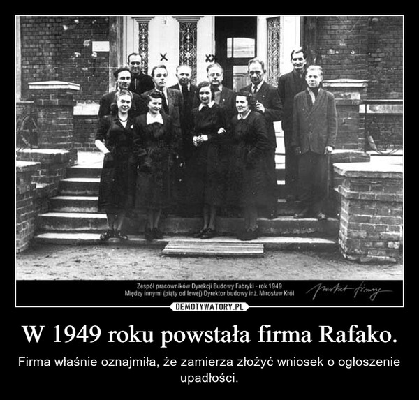 W 1949 roku powstała firma Rafako. – Firma właśnie oznajmiła, że zamierza złożyć wniosek o ogłoszenie upadłości. ×601Zespółpracowników Dyrekcji Budowy Fabryki - rok 1949Między innymi (piąty od lewej) Dyrektor budowy inż. Mirosław Królportat fimmy