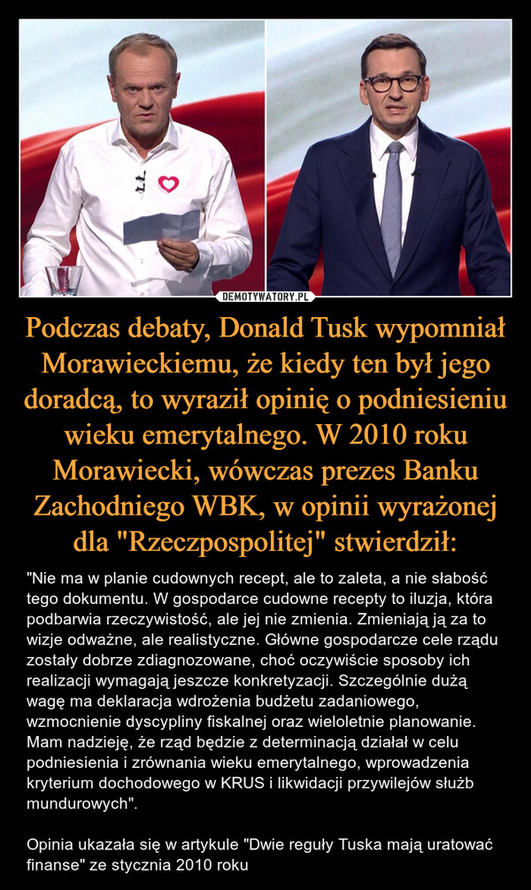 Podczas debaty, Donald Tusk wypomniał Morawieckiemu, że kiedy ten był jego doradcą, to wyraził opinię o podniesieniu wieku emerytalnego. W 2010 roku Morawiecki, wówczas prezes Banku Zachodniego WBK, w opinii wyrażonej dla "Rzeczpospolitej" stwierdził: – "Nie ma w planie cudownych recept, ale to zaleta, a nie słabość tego dokumentu. W gospodarce cudowne recepty to iluzja, która podbarwia rzeczywistość, ale jej nie zmienia. Zmieniają ją za to wizje odważne, ale realistyczne. Główne gospodarcze cele rządu zostały dobrze zdiagnozowane, choć oczywiście sposoby ich realizacji wymagają jeszcze konkretyzacji. Szczególnie dużą wagę ma deklaracja wdrożenia budżetu zadaniowego, wzmocnienie dyscypliny fiskalnej oraz wieloletnie planowanie. Mam nadzieję, że rząd będzie z determinacją działał w celu podniesienia i zrównania wieku emerytalnego, wprowadzenia kryterium dochodowego w KRUS i likwidacji przywilejów służb mundurowych". Opinia ukazała się w artykule "Dwie reguły Tuska mają uratować finanse" ze stycznia 2010 roku วา3
