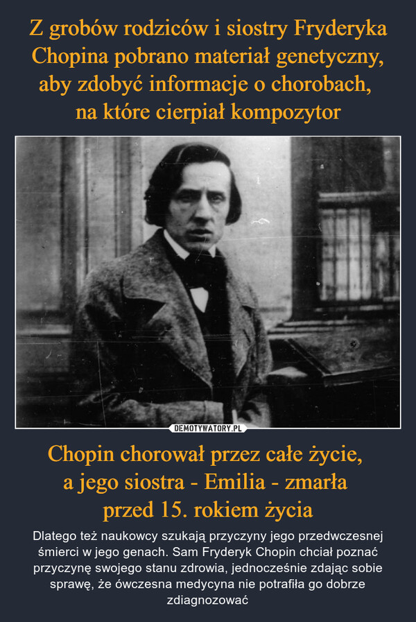 Chopin chorował przez całe życie, a jego siostra - Emilia - zmarła przed 15. rokiem życia – Dlatego też naukowcy szukają przyczyny jego przedwczesnej śmierci w jego genach. Sam Fryderyk Chopin chciał poznać przyczynę swojego stanu zdrowia, jednocześnie zdając sobie sprawę, że ówczesna medycyna nie potrafiła go dobrze zdiagnozować 