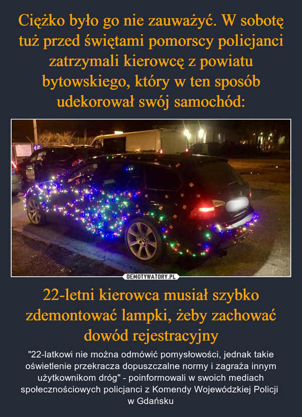 22-letni kierowca musiał szybko zdemontować lampki, żeby zachować dowód rejestracyjny – "22-latkowi nie można odmówić pomysłowości, jednak takie oświetlenie przekracza dopuszczalne normy i zagraża innym użytkownikom dróg" - poinformowali w swoich mediach społecznościowych policjanci z Komendy Wojewódzkiej Policji w Gdańsku -37