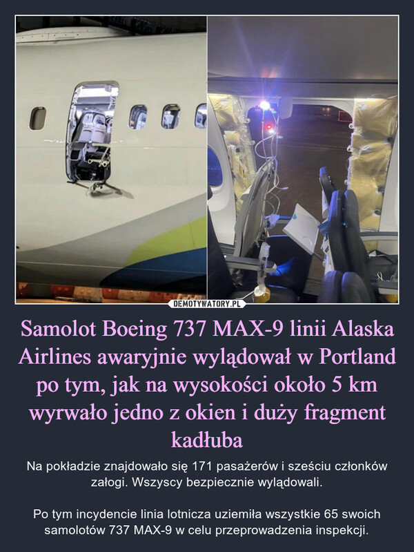 Samolot Boeing 737 MAX-9 linii Alaska Airlines awaryjnie wylądował w Portland po tym, jak na wysokości około 5 km wyrwało jedno z okien i duży fragment kadłuba – Na pokładzie znajdowało się 171 pasażerów i sześciu członków załogi. Wszyscy bezpiecznie wylądowali.Po tym incydencie linia lotnicza uziemiła wszystkie 65 swoich samolotów 737 MAX-9 w celu przeprowadzenia inspekcji. MAXIS