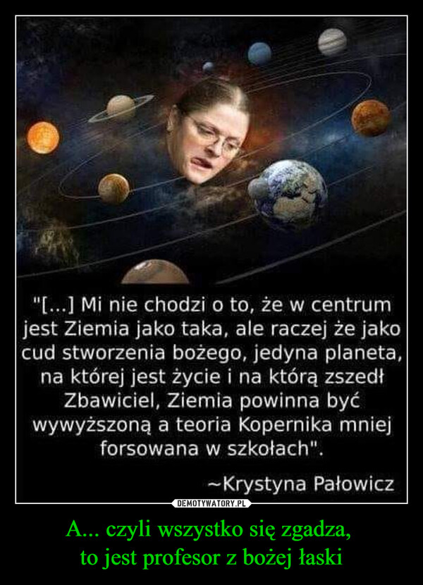 A... czyli wszystko się zgadza, to jest profesor z bożej łaski –  "[...] Mi nie chodzi o to, że w centrumjest Ziemia jako taka, ale raczej że jakocud stworzenia bożego, jedyna planeta,na której jest życie i na którą zszedłZbawiciel, Ziemia powinna byćwywyższoną a teoria Kopernika mniejforsowana w szkołach".~Krystyna Pałowicz