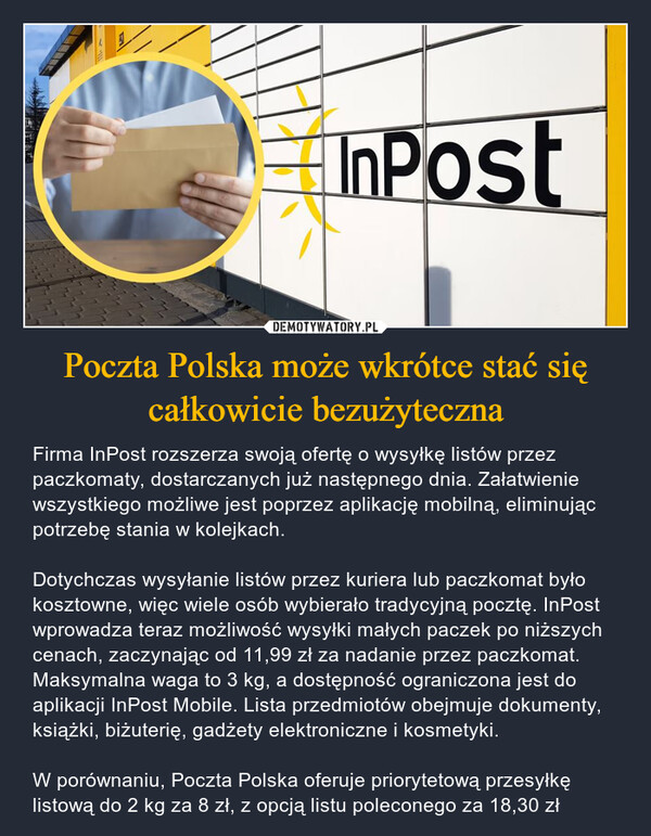 Poczta Polska może wkrótce stać się całkowicie bezużyteczna – Firma InPost rozszerza swoją ofertę o wysyłkę listów przez paczkomaty, dostarczanych już następnego dnia. Załatwienie wszystkiego możliwe jest poprzez aplikację mobilną, eliminując potrzebę stania w kolejkach. Dotychczas wysyłanie listów przez kuriera lub paczkomat było kosztowne, więc wiele osób wybierało tradycyjną pocztę. InPost wprowadza teraz możliwość wysyłki małych paczek po niższych cenach, zaczynając od 11,99 zł za nadanie przez paczkomat. Maksymalna waga to 3 kg, a dostępność ograniczona jest do aplikacji InPost Mobile. Lista przedmiotów obejmuje dokumenty, książki, biżuterię, gadżety elektroniczne i kosmetyki. W porównaniu, Poczta Polska oferuje priorytetową przesyłkę listową do 2 kg za 8 zł, z opcją listu poleconego za 18,30 zł InPost