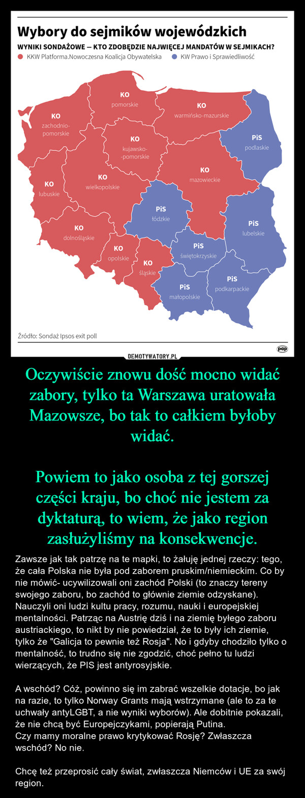 Oczywiście znowu dość mocno widać zabory, tylko ta Warszawa uratowała Mazowsze, bo tak to całkiem byłoby widać.Powiem to jako osoba z tej gorszej części kraju, bo choć nie jestem za dyktaturą, to wiem, że jako region zasłużyliśmy na konsekwencje. – Zawsze jak tak patrzę na te mapki, to żałuję jednej rzeczy: tego, że cała Polska nie była pod zaborem pruskim/niemieckim. Co by nie mówić- ucywilizowali oni zachód Polski (to znaczy tereny swojego zaboru, bo zachód to głównie ziemie odzyskane). Nauczyli oni ludzi kultu pracy, rozumu, nauki i europejskiej mentalności. Patrząc na Austrię dziś i na ziemię byłego zaboru austriackiego, to nikt by nie powiedział, że to były ich ziemie, tylko że "Galicja to pewnie też Rosja". No i gdyby chodziło tylko o mentalność, to trudno się nie zgodzić, choć pełno tu ludzi wierzących, że PIS jest antyrosyjskie.A wschód? Cóż, powinno się im zabrać wszelkie dotacje, bo jak na razie, to tylko Norway Grants mają wstrzymane (ale to za te uchwały antyLGBT, a nie wyniki wyborów). Ale dobitnie pokazali, że nie chcą być Europejczykami, popierają Putina. Czy mamy moralne prawo krytykować Rosję? Zwłaszcza wschód? No nie. Chcę też przeprosić cały świat, zwłaszcza Niemców i UE za swój region. Wybory do sejmików wojewódzkichWYNIKI SONDAŻOWE - KTO ZDOBĘDZIE NAJWIĘCEJ MANDATÓW W SEJMIKACH?KKW Platforma.Nowoczesna Koalicja Obywatelska KW Prawo i SprawiedliwośćKOpomorskieKOKOwarmińsko-mazurskiezachodnio-pomorskieKOkujawsko--pomorskieKOKOKOwielkopolskielubuskieKOdolnośląskieŹródło: Sondaż Ipsos exit pollPisłódzkiemazowieckiePispodlaskieKOopolskiePisświętokrzyskiePislubelskieKOśląskiePisPispodkarpackiemałopolskiepap