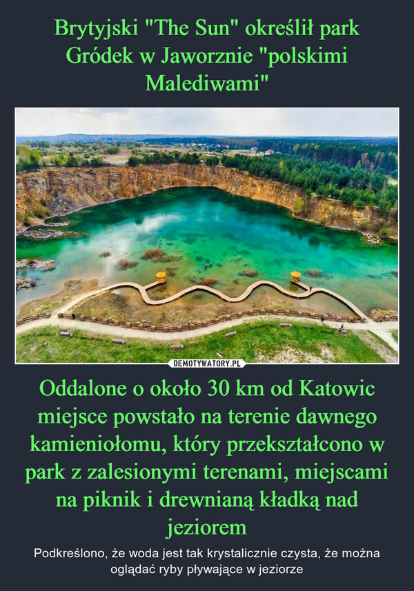 Oddalone o około 30 km od Katowic miejsce powstało na terenie dawnego kamieniołomu, który przekształcono w park z zalesionymi terenami, miejscami na piknik i drewnianą kładką nad jeziorem – Podkreślono, że woda jest tak krystalicznie czysta, że można oglądać ryby pływające w jeziorze 